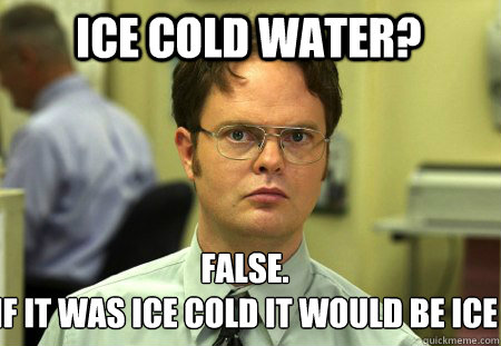 Ice cold Water? False.
If it was ice cold it would be ice - Ice cold Water? False.
If it was ice cold it would be ice  Schrute