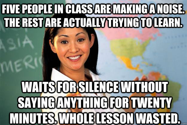 Five people in class are making a noise. The rest are actually trying to learn. Waits for silence without saying anything for twenty minutes. Whole lesson wasted. - Five people in class are making a noise. The rest are actually trying to learn. Waits for silence without saying anything for twenty minutes. Whole lesson wasted.  Unhelpful High School Teacher