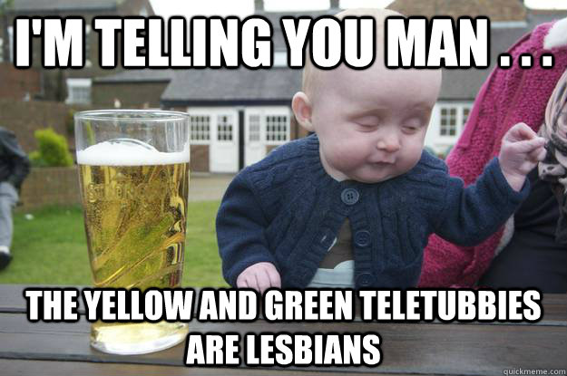 I'm telling you man . . . The yellow and green teletubbies are Lesbians - I'm telling you man . . . The yellow and green teletubbies are Lesbians  drunk baby