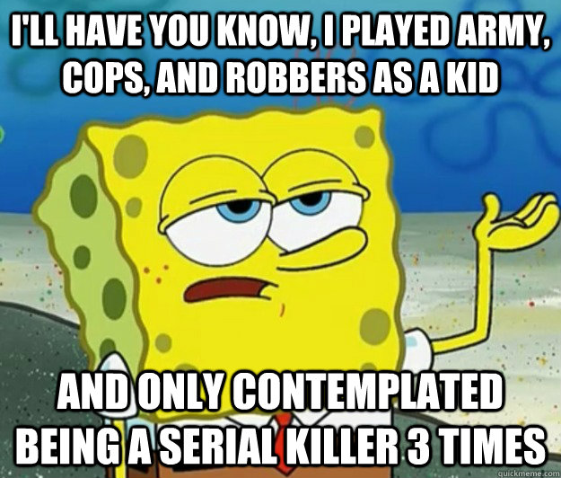 I'll have you know, I played army, cops, and robbers as a kid And only contemplated being a serial killer 3 times  Tough Spongebob