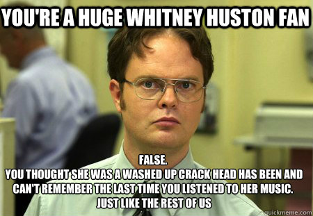 you're a huge whitney huston fan False.
 you thought she was a washed up crack head has been and can't remember the last time you listened to her music.
 just like the rest of us - you're a huge whitney huston fan False.
 you thought she was a washed up crack head has been and can't remember the last time you listened to her music.
 just like the rest of us  Schrute