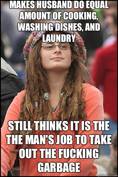 Makes husband do equal amount of cooking, washing dishes, and laundry Still thinks it is the the man's job to take out the fucking garbage  liberal college girl