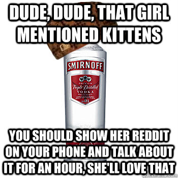 Dude, dude, that girl mentioned kittens You should show her reddit on your phone and talk about it for an hour, she'll love that  Scumbag Alcohol