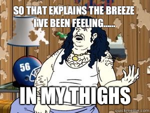 So that explains the breeze I've been feeling...... IN MY THIGHS  Carl athf