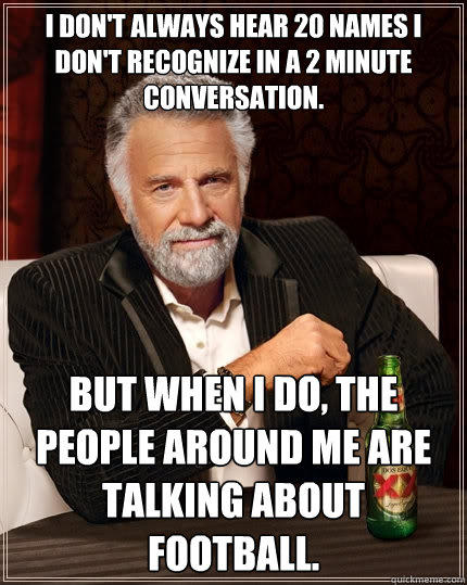 I don't always hear 20 names I don't recognize in a 2 minute conversation.   but when I do, the people around me are talking about football.  - I don't always hear 20 names I don't recognize in a 2 minute conversation.   but when I do, the people around me are talking about football.   The Most Interesting Man In The World