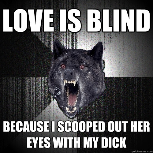 love is blind because i scooped out her eyes with my dick  Insanity Wolf