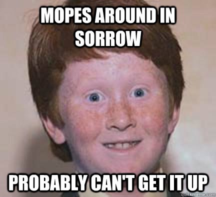 Mopes around in sorrow  probably can't get it up - Mopes around in sorrow  probably can't get it up  Over Confident Ginger