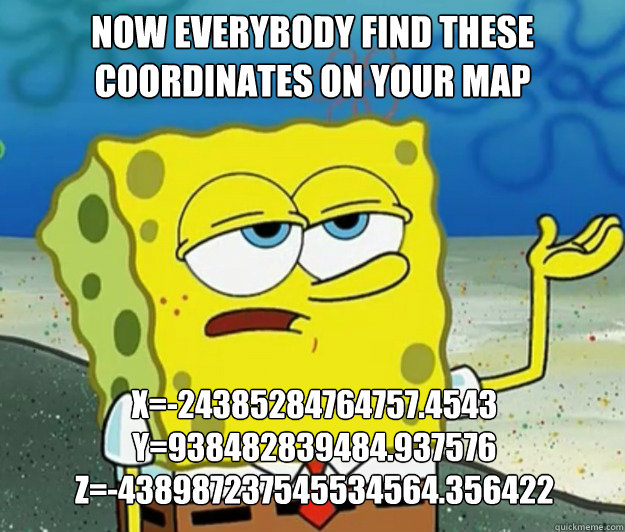 now everybody find these coordinates on your map  X=-24385284764757.4543
Y=938482839484.937576
z=-438987237545534564.356422 - now everybody find these coordinates on your map  X=-24385284764757.4543
Y=938482839484.937576
z=-438987237545534564.356422  Tough Spongebob