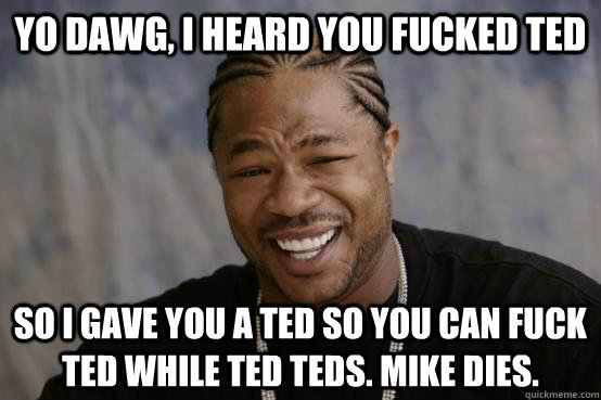 Yo Dawg, I heard you fucked ted So i gave you a ted so you can fuck ted while ted teds. Mike dies.  YO DAWG