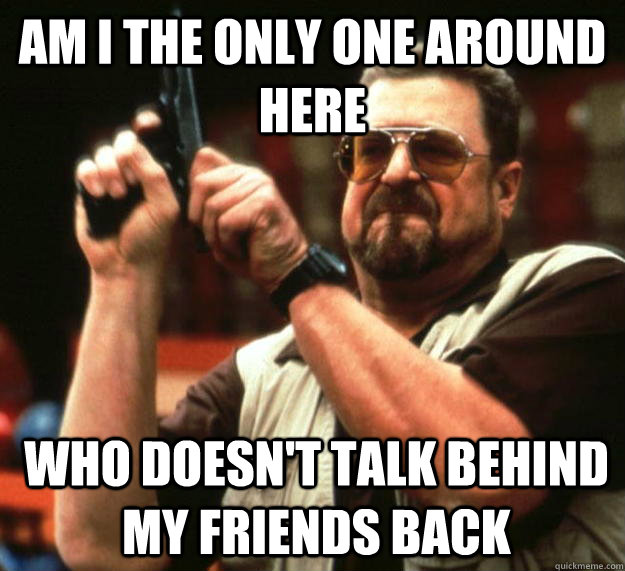 am I the only one around here who doesn't talk behind my friends back   Angry Walter