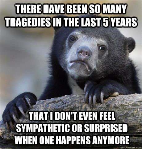 There have been so many tragedies in the last 5 years that I don't even feel sympathetic or surprised when one happens anymore  Confession Bear