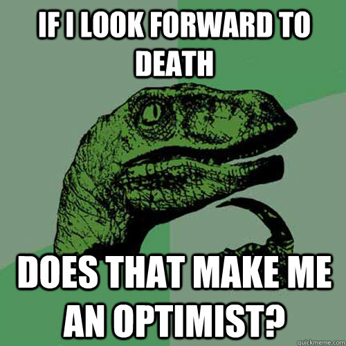 If I look forward to death Does that make me an optimist?  Philosoraptor