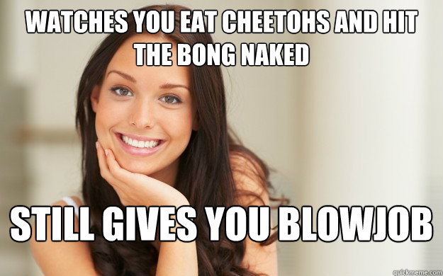 Watches you eat cheetohs and hit the bong naked Still gives you blowjob  Good Girl Gina