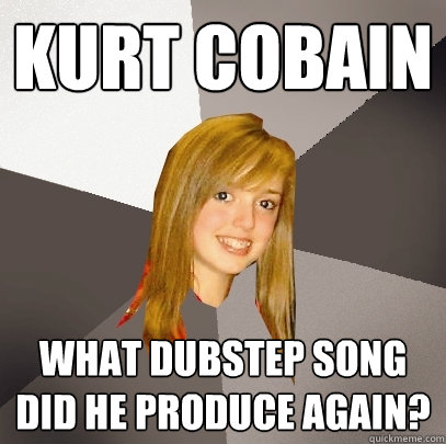 Kurt Cobain What dubstep song did he produce again?  Musically Oblivious 8th Grader