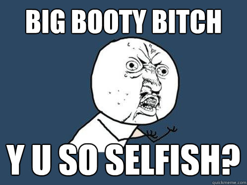 Big booty bitch y u so selfish?  Y U No