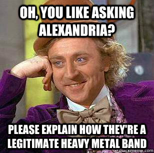 Oh, you like asking alexandria? please explain how they're a legitimate heavy metal band  