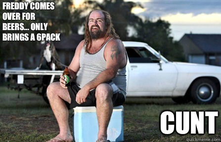 Freddy comes over for beers... only brings a 6pack CUNT  Aussie bogan