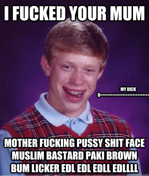 i fucked your mum  mother fucking pussy shit face muslim bastard paki brown bum licker EDL EDL EDLL EDLLLL my dick 8=======================)  Bad Luck Brian