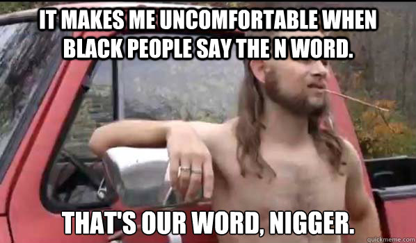 it makes me uncomfortable when black people say the n word. That's our word, nigger.  Almost Politically Correct Redneck