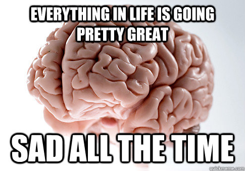 Everything in life is going pretty great SAD ALL THE TIME  Scumbag Brain