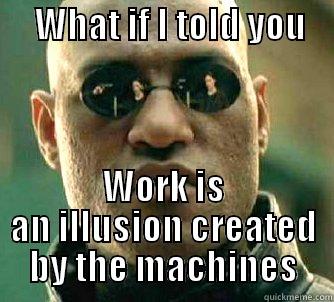 Work is -      WHAT IF I TOLD YOU       WORK IS AN ILLUSION CREATED BY THE MACHINES Matrix Morpheus