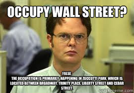 Occupy Wall STreet? False.
The occupation is primarily  happening in Zuccotti Park, which is located between Broadway, Trinity Place, Liberty Street and Cedar Street.  Dwight False