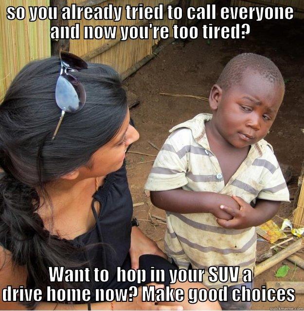 SO YOU ALREADY TRIED TO CALL EVERYONE AND NOW YOU'RE TOO TIRED? WANT TO  HOP IN YOUR SUV A DRIVE HOME NOW? MAKE GOOD CHOICES  Skeptical Third World Kid