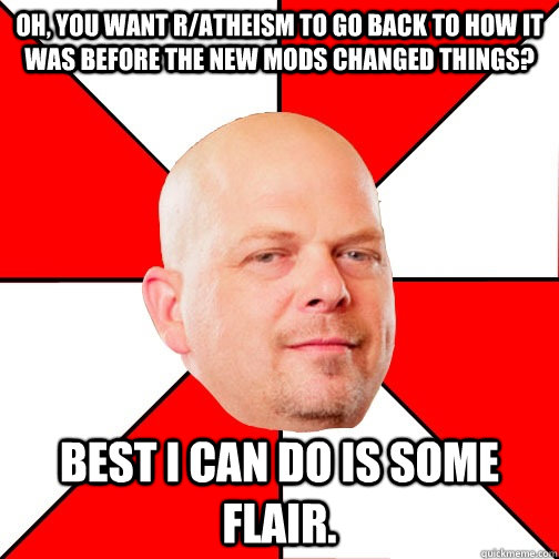 Oh, you want r/atheism to go back to how it was before the new mods changed things? Best I can do is some flair.  Pawn Star