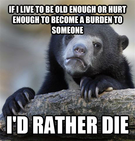 IF I LIVE TO BE OLD ENOUGH OR HURT ENOUGH TO BECOME A BURDEN TO SOMEONE I'D RATHER DIE  Confession Bear