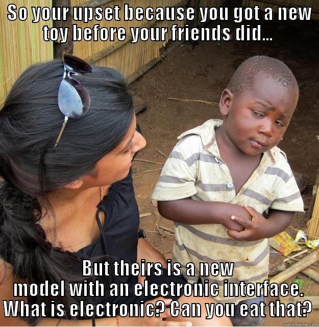  SO YOUR UPSET BECAUSE YOU GOT A NEW TOY BEFORE YOUR FRIENDS DID... BUT THEIRS IS A NEW MODEL WITH AN ELECTRONIC INTERFACE. WHAT IS ELECTRONIC? CAN YOU EAT THAT? Skeptical Third World Kid