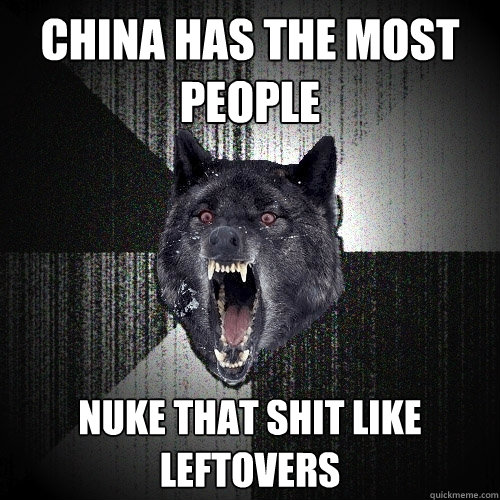 China has the most people  Nuke that shit like leftovers  Insanity Wolf