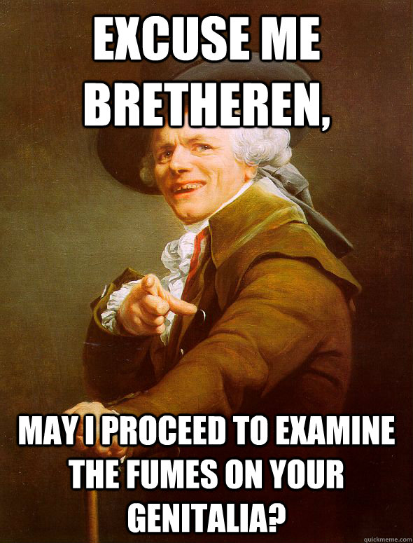 excuse me bretheren, may i proceed to examine the fumes on your genitalia?  Joseph Ducreux