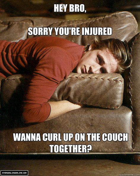 Hey bro,

Sorry you're injured wanna curl up on the couch together? - Hey bro,

Sorry you're injured wanna curl up on the couch together?  Ryan Gosling Hey Girl