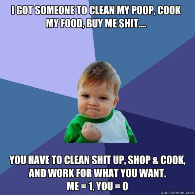 I got someone to clean my poop, cook my food, buy me shit.... YOU have to CLEAN SHIT UP, shop & cook, AND work for what you want. 
me = 1, you = 0 - I got someone to clean my poop, cook my food, buy me shit.... YOU have to CLEAN SHIT UP, shop & cook, AND work for what you want. 
me = 1, you = 0  Success Kid