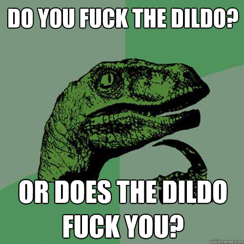 do you fuck the dildo? or does the dildo fuck you?  Philosoraptor