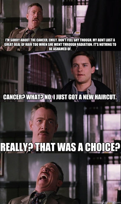 I'm sorry about the Cancer, Emily. Don't feel shy though. My Aunt lost a great deal of hair too when she went through radiation. It's nothing to be ashamed of. Cancer? What? No. I just got a new haircut.  Really? That was a choice?   JJ Jameson