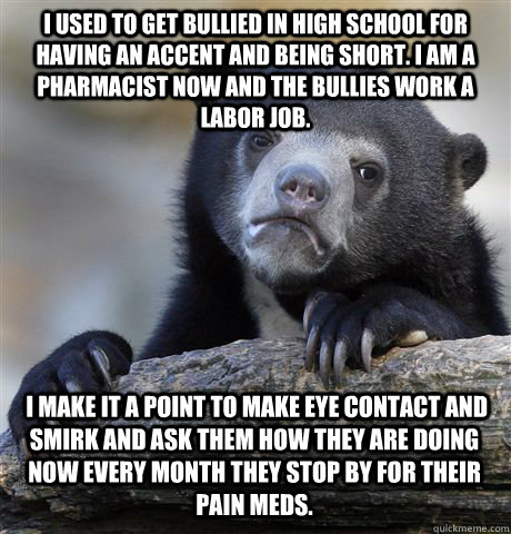 I USED TO GET BULLIED IN HIGH SCHOOL FOR HAVING AN ACCENT AND BEING SHORT. I AM A PHARMACIST NOW AND THE BULLIES WORK A LABOR JOB.  I MAKE IT A POINT TO MAKE EYE CONTACT AND SMIRK AND ASK THEM HOW THEY ARE DOING NOW EVERY MONTH THEY STOP BY FOR THEIR PAIN  Confession Bear