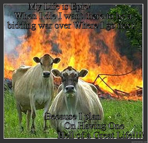 My Life Is Epic -         MY LIFE IS EPIC!                    WHEN I DIE I WANT THERE TO BE A BIDDING WAR OVER WHERE I GO NEXT.  BECAUSE I PLAN                         ON HAVING ONE                               HELL OF A GREAT LIFE!!!! Evil cows