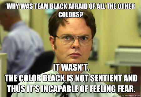 Why was Team Black afraid of all the other colors?
 It wasn't. 
The color black is not sentient and thus it's incapable of feeling fear. - Why was Team Black afraid of all the other colors?
 It wasn't. 
The color black is not sentient and thus it's incapable of feeling fear.  Schrute