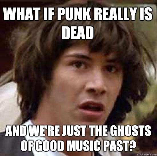 What if punk really is dead And we're just the ghosts of good music past?  conspiracy keanu