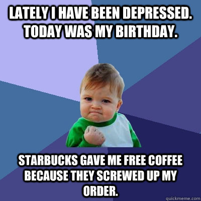 Lately I have been depressed. Today was my birthday. Starbucks gave me free coffee because they screwed up my order.  Success Kid