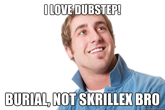 I love Dubstep! Burial, not Skrillex bro  Misunderstood D-Bag