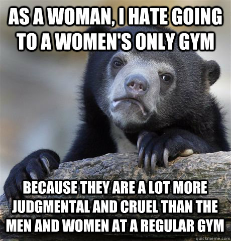 As a woman, I hate going to a women's only gym because they are a lot more judgmental and cruel than the men and women at a regular gym  Confession Bear