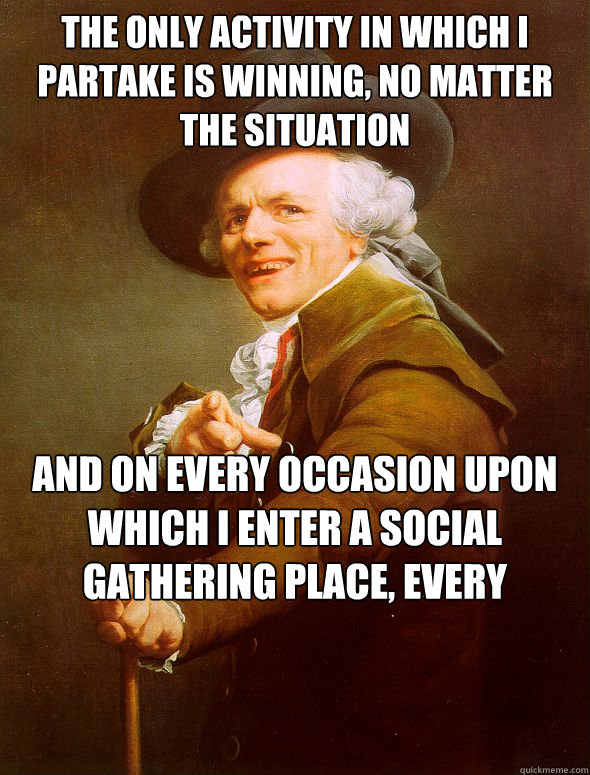 The only activity in which I partake is winning, no matter the situation And on every occasion upon which I enter a social gathering place, every individual places their hands in the air and their hands remain at that location  Joseph Ducreux