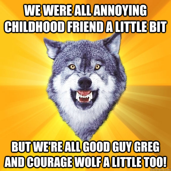 We were all annoying childhood friend a little bit but we're all good guy greg and courage wolf a little too!  Courage Wolf