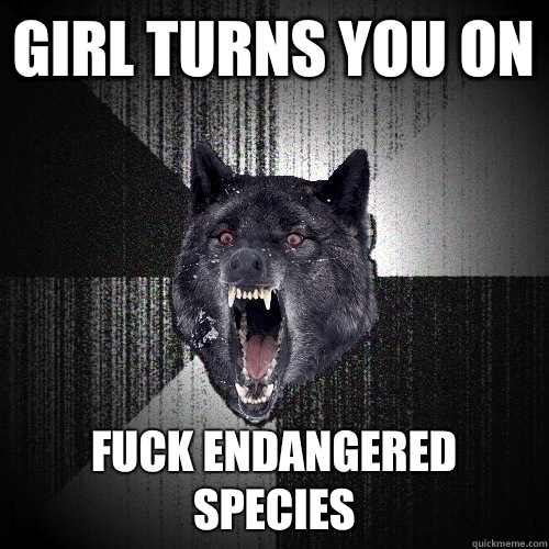 Girl turns you on Fuck endangered species - Girl turns you on Fuck endangered species  Insanity Wolf