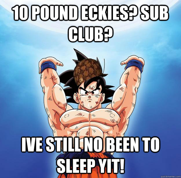 10 pound eckies? sub club? ive still no been to sleep yit!  Scumbag Goku