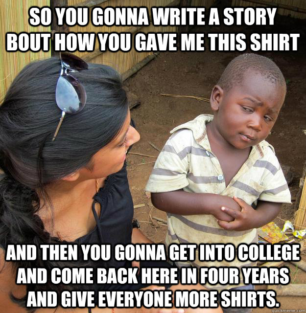 So you gonna write a story bout how you gave me this shirt and then you gonna get into college and come back here in four years and give everyone more shirts.  Skeptical Third World Child