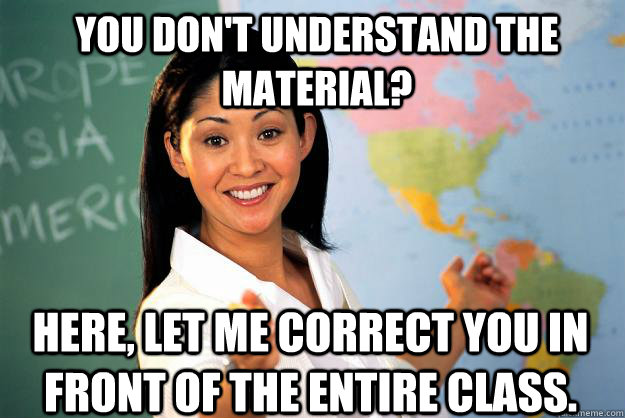 You don't understand the material? Here, Let me correct you in front of the entire class.   Unhelpful High School Teacher