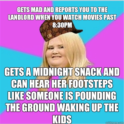 Gets mad and reports you to the landlord when you watch movies past 8:30pm Gets a midnight snack and can hear her footsteps like someone is pounding the ground waking up the kids - Gets mad and reports you to the landlord when you watch movies past 8:30pm Gets a midnight snack and can hear her footsteps like someone is pounding the ground waking up the kids  scumbag fat girl